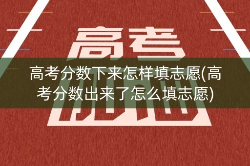 高考分数下来怎样填志愿(高考分数出来了怎么填志愿)