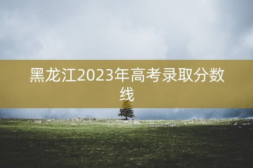 黑龙江2023年高考录取分数线