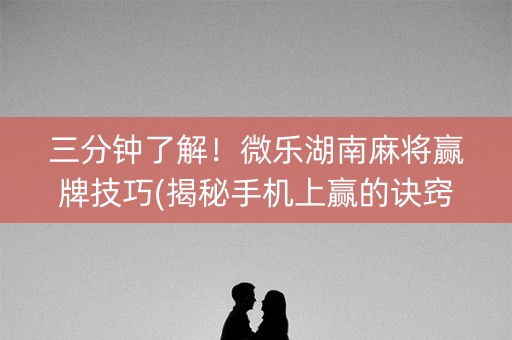 三分钟了解！微乐湖南麻将赢牌技巧(揭秘手机上赢的诀窍)