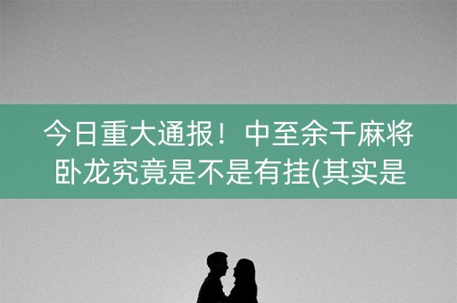 今日重大通报！中至余干麻将卧龙究竟是不是有挂(其实是有挂确实有挂)