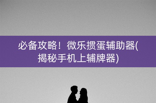 必备攻略！微乐掼蛋辅助器(揭秘手机上辅牌器)