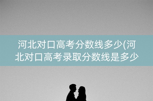 河北对口高考分数线多少(河北对口高考录取分数线是多少)