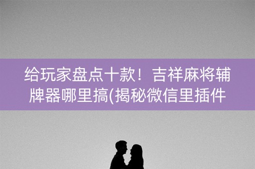 给玩家盘点十款！吉祥麻将辅牌器哪里搞(揭秘微信里插件购买)