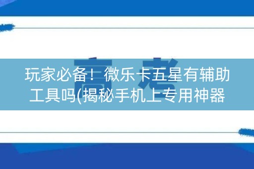玩家必备！微乐卡五星有辅助工具吗(揭秘手机上专用神器下载)