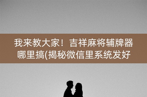 我来教大家！吉祥麻将辅牌器哪里搞(揭秘微信里系统发好牌)