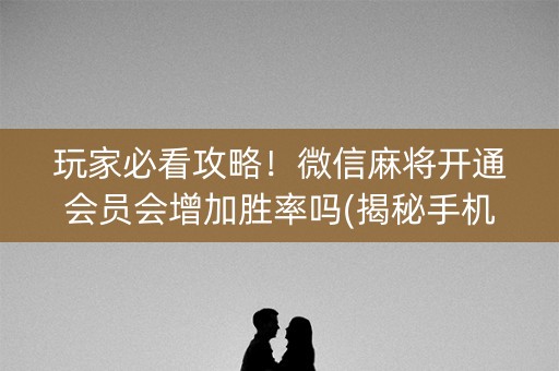 玩家必看攻略！微信麻将开通会员会增加胜率吗(揭秘手机上提高胜率)