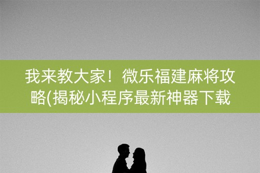 我来教大家！微乐福建麻将攻略(揭秘小程序最新神器下载)