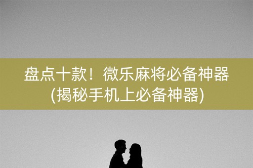 盘点十款！微乐麻将必备神器(揭秘手机上必备神器)