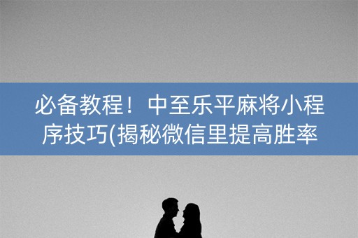 必备教程！中至乐平麻将小程序技巧(揭秘微信里提高胜率)