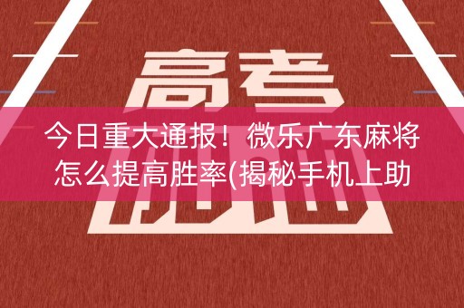今日重大通报！微乐广东麻将怎么提高胜率(揭秘手机上助赢神器)