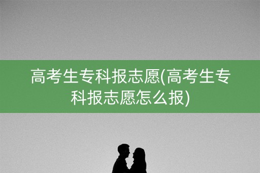 高考生专科报志愿(高考生专科报志愿怎么报)