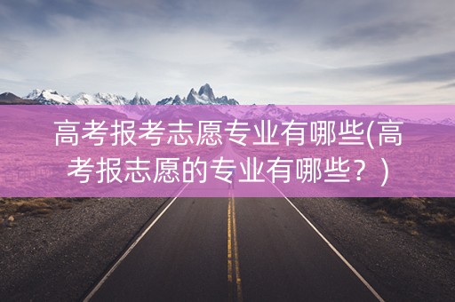 高考报考志愿专业有哪些(高考报志愿的专业有哪些？)