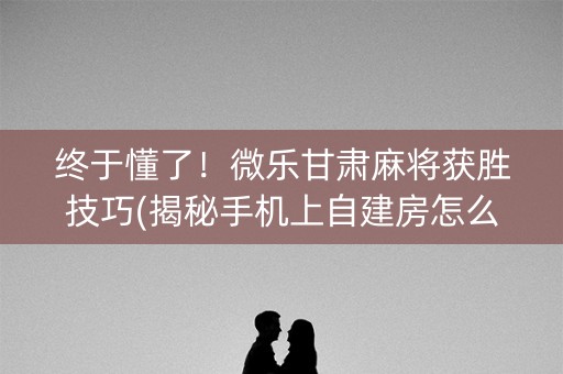 终于懂了！微乐甘肃麻将获胜技巧(揭秘手机上自建房怎么赢)