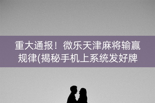 重大通报！微乐天津麻将输赢规律(揭秘手机上系统发好牌)