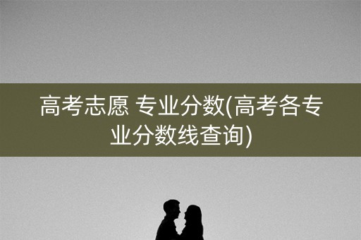 高考志愿 专业分数(高考各专业分数线查询)