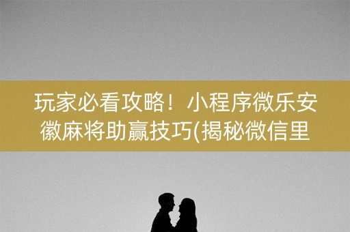 玩家必看攻略！小程序微乐安徽麻将助赢技巧(揭秘微信里插件免费)