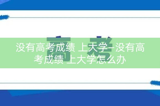 没有高考成绩 上大学—没有高考成绩 上大学怎么办