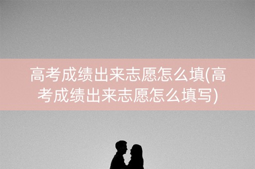 高考成绩出来志愿怎么填(高考成绩出来志愿怎么填写)