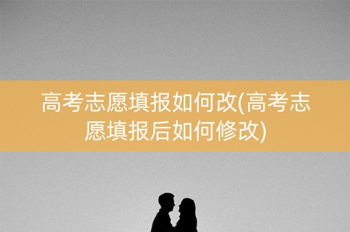 高考志愿填报如何改(高考志愿填报后如何修改)