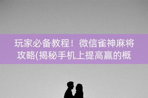 玩家必备教程！微信雀神麻将攻略(揭秘手机上提高赢的概率)