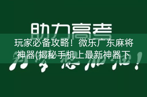 玩家必备攻略！微乐广东麻将神器(揭秘手机上最新神器下载)
