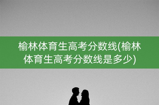 榆林体育生高考分数线(榆林体育生高考分数线是多少)