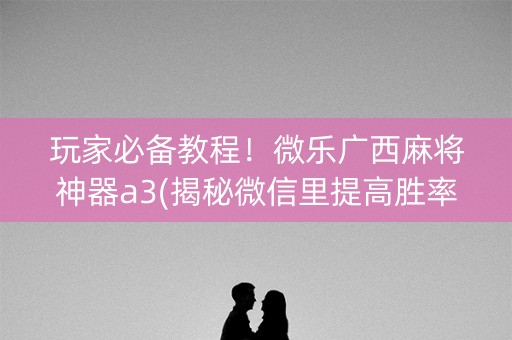 玩家必备教程！微乐广西麻将神器a3(揭秘微信里提高胜率)
