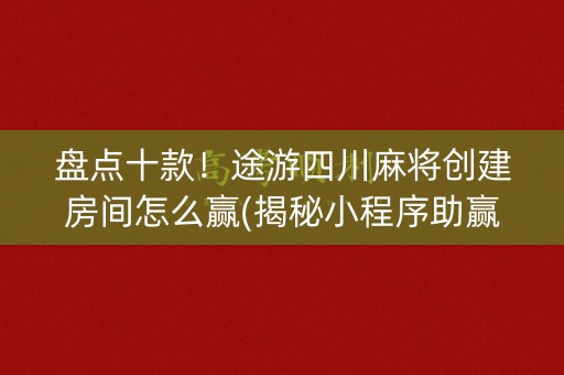 盘点十款！途游四川麻将创建房间怎么赢(揭秘小程序助赢神器)