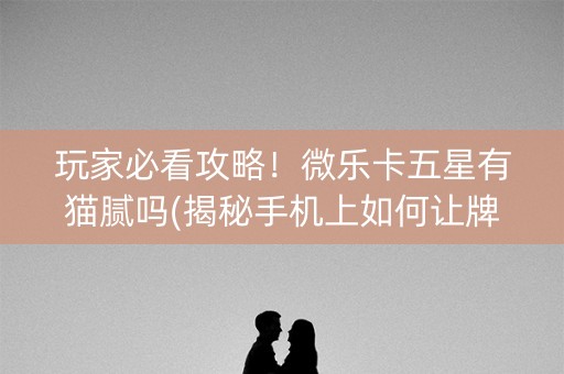 玩家必看攻略！微乐卡五星有猫腻吗(揭秘手机上如何让牌变好)