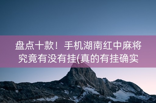 盘点十款！手机湖南红中麻将究竟有没有挂(真的有挂确实有挂)