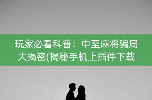 玩家必看科普！中至麻将骗局大揭密(揭秘手机上插件下载)