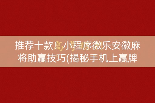 推荐十款！小程序微乐安徽麻将助赢技巧(揭秘手机上赢牌的技巧)