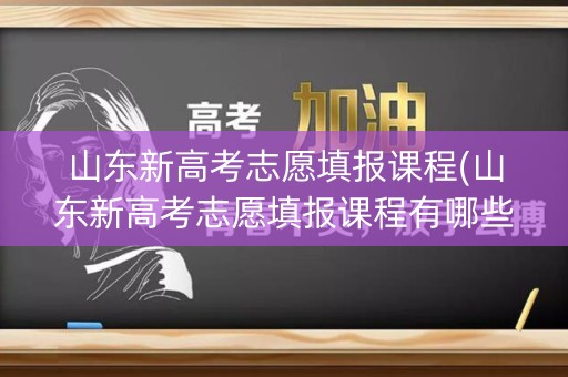 山东新高考志愿填报课程(山东新高考志愿填报课程有哪些)
