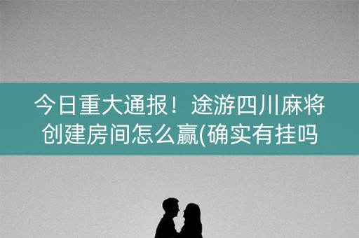 今日重大通报！途游四川麻将创建房间怎么赢(确实有挂吗)