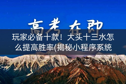 玩家必备十款！大头十三水怎么提高胜率(揭秘小程序系统发好牌)