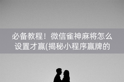 必备教程！微信雀神麻将怎么设置才赢(揭秘小程序赢牌的技巧)