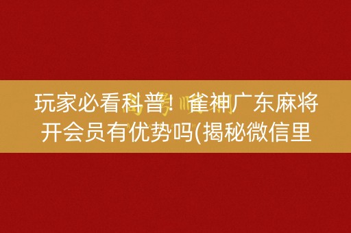玩家必看科普！雀神广东麻将开会员有优势吗(揭秘微信里自建房怎么赢)