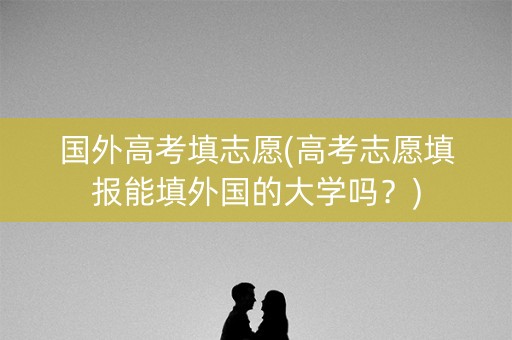 国外高考填志愿(高考志愿填报能填外国的大学吗？)