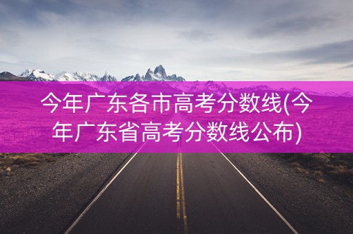 今年广东各市高考分数线(今年广东省高考分数线公布)