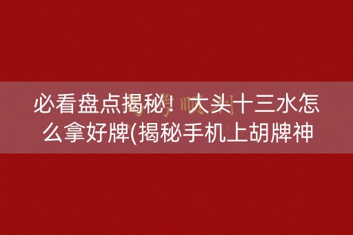 必看盘点揭秘！大头十三水怎么拿好牌(揭秘手机上胡牌神器)