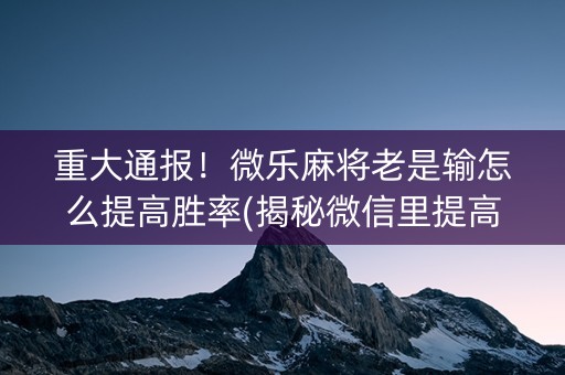 重大通报！微乐麻将老是输怎么提高胜率(揭秘微信里提高胜率)