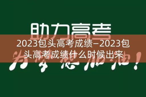 2023包头高考成绩—2023包头高考成绩什么时候出来