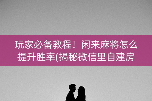 玩家必备教程！闲来麻将怎么提升胜率(揭秘微信里自建房怎么赢)