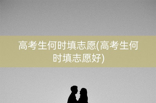 高考生何时填志愿(高考生何时填志愿好)