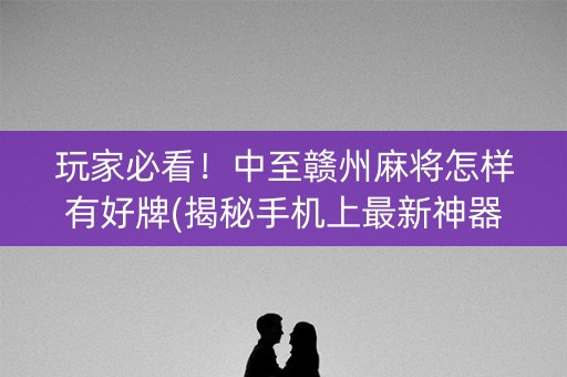 玩家必看！中至赣州麻将怎样有好牌(揭秘手机上最新神器下载)