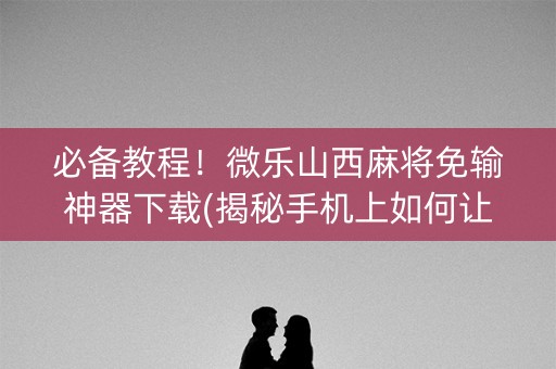 必备教程！微乐山西麻将免输神器下载(揭秘手机上如何让牌变好)