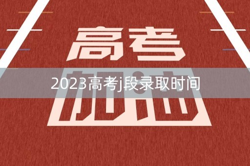 2023高考j段录取时间