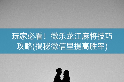 玩家必看！微乐龙江麻将技巧攻略(揭秘微信里提高胜率)