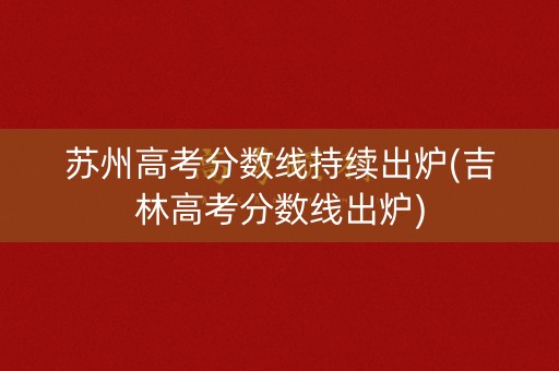 苏州高考分数线持续出炉(吉林高考分数线出炉)