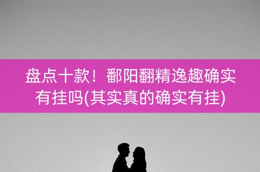 盘点十款！鄱阳翻精逸趣确实有挂吗(其实真的确实有挂)